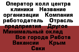 Оператор колл-центра клиники › Название организации ­ Компания-работодатель › Отрасль предприятия ­ Другое › Минимальный оклад ­ 30 000 - Все города Работа » Вакансии   . Крым,Саки